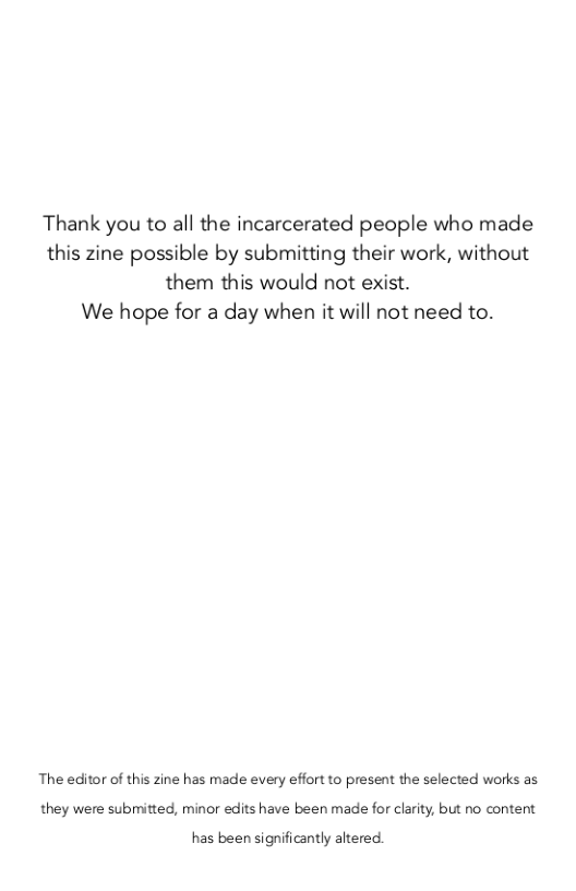 Thank you to all the incarcerated people who made this zine possible by submitting their work, without them this would not exist.  We hope for a day when it will not need to.  The editor of this zine has made every effort to present the selected works as they were submitted, minor edits have been made for clarity, but no content  has been significantly altered. 